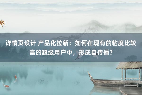 详情页设计 产品化拉新：如何在现有的粘度比较高的超级用户中，